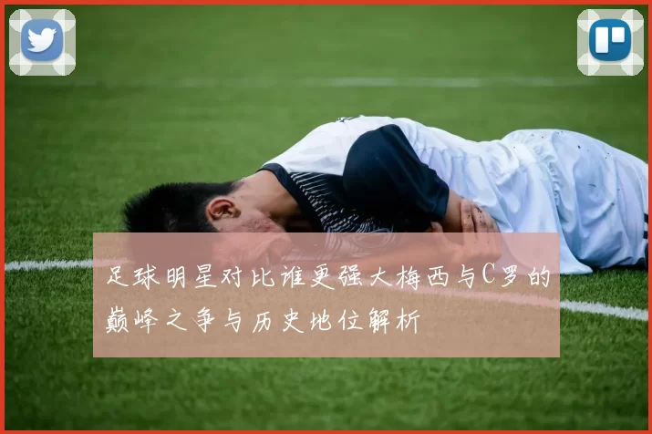 足球明星对比谁更强大梅西与C罗的巅峰之争与历史地位解析