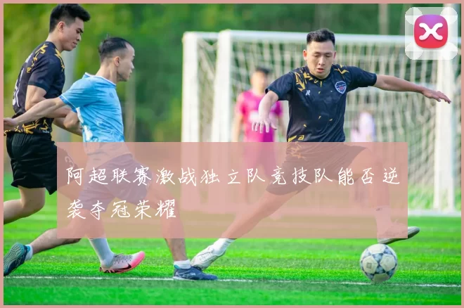 阿超联赛激战独立队竞技队能否逆袭夺冠荣耀