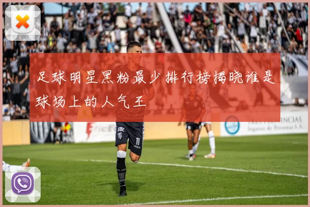 足球明星黑粉最少排行榜揭晓谁是球场上的人气王