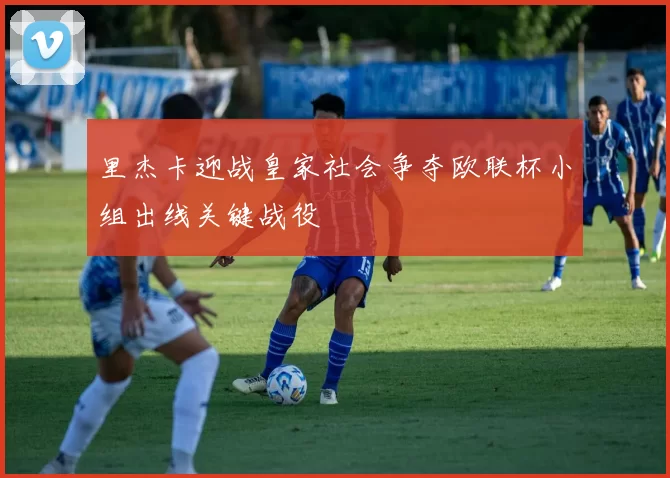 里杰卡迎战皇家社会争夺欧联杯小组出线关键战役