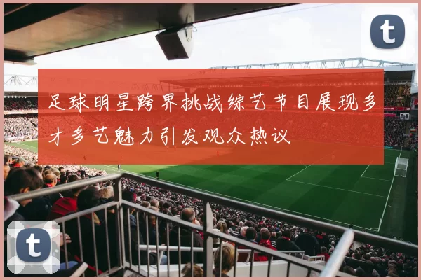 足球明星跨界挑战综艺节目展现多才多艺魅力引发观众热议