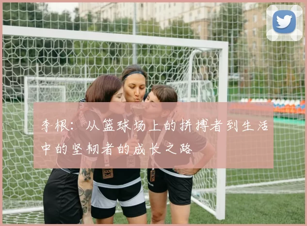 李根：从篮球场上的拼搏者到生活中的坚韧者的成长之路