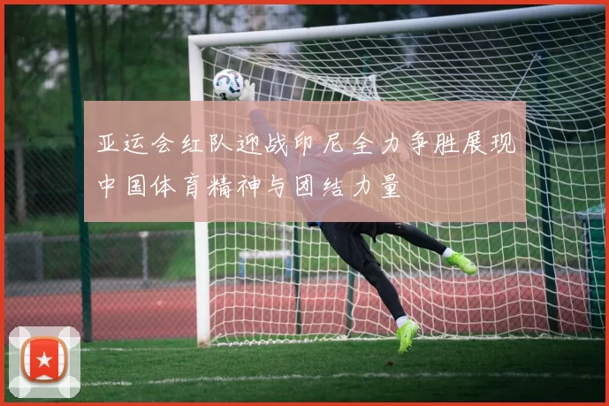 亚运会红队迎战印尼全力争胜展现中国体育精神与团结力量