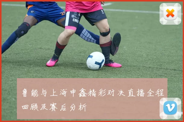 鲁能与上海申鑫精彩对决直播全程回顾及赛后分析